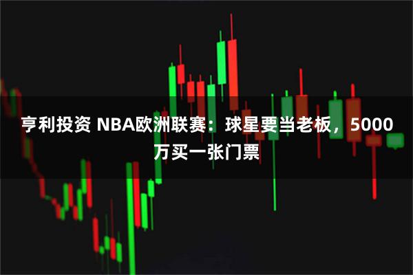 亨利投资 NBA欧洲联赛：球星要当老板，5000万买一张门票
